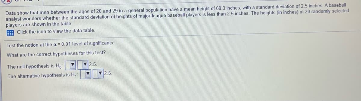 Data show that men between the ages of 20 and 29 in a general population have a mean height of 69.3 inches, with a standard deviation of 2.5 inches. A baseball
analyst wonders whether the standard deviation of heights of major-league baseball players is less than 2.5 inches. The heights (in inches) of 20 randomly selected
players are shown in the table,
E Click the icon to view the data table.
Test the notion at the a = 0.01 level of significance.
What are the correct hypotheses for this test?
The null hypothesis is Ho
V 2.5.
The alternative hypothesis is H,
V2.5.
