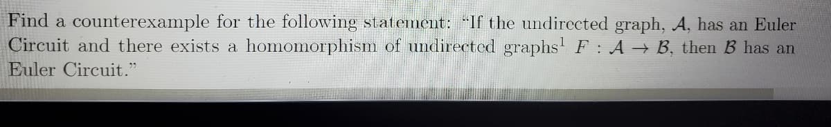 Find a counterexample for the following statement: "If the undirected graph, A, has an Euler
Circuit and there exists a homomorphism of undirected graphs' F: A B, then B has an
Euler Circuit."
