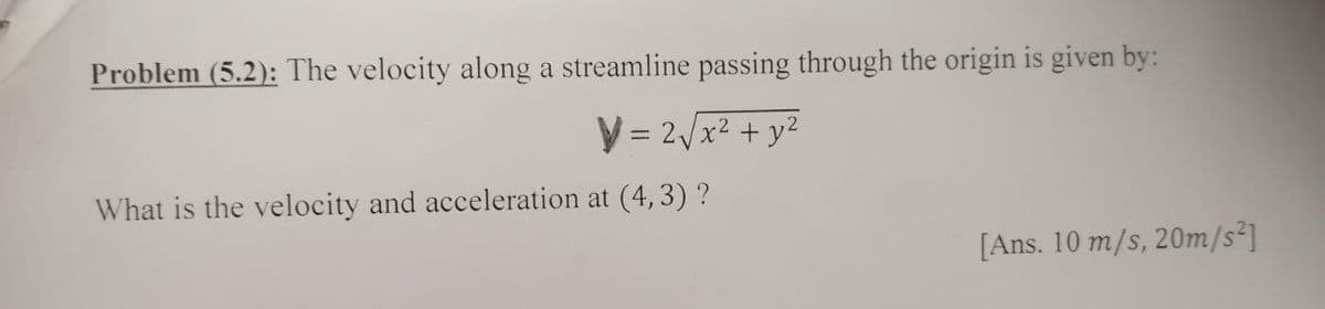 Problem (5.2): The velocity along a streamline passing through the origin is given by:
V = 2/x2 + y2
What is the velocity and acceleration at (4, 3) ?
[Ans. 10 m/s, 20m/s²]
