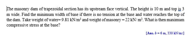 The masonry dam of trapezoidal section has its upstream face vertical. The height is 10 m and top is 3
m wide. Find the minimum width of base if there is no tension at the base and water reaches the top of
the dam. Take weight of water= 9.81 kN/m³ and weight of masonry = 22 kN/ m³. What is then maximum
compressive stress at the base?
[Ans. b = 6 m, 330 kN/m2]
