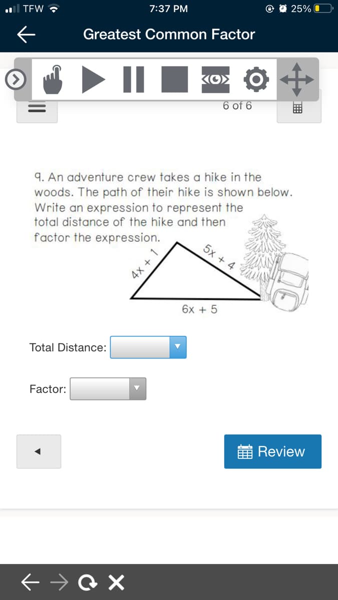 l TEW ?
7:37 PM
25% O
Greatest Common Factor
6 of 6
9. An adventure crew takes a hike in the
woods. The path of their hike is shown below.
Write an expression to represent the
total distance of the hike and then
factor the expression.
5x + 4
4x +
6x + 5
Total Distance:
Factor:
Review
