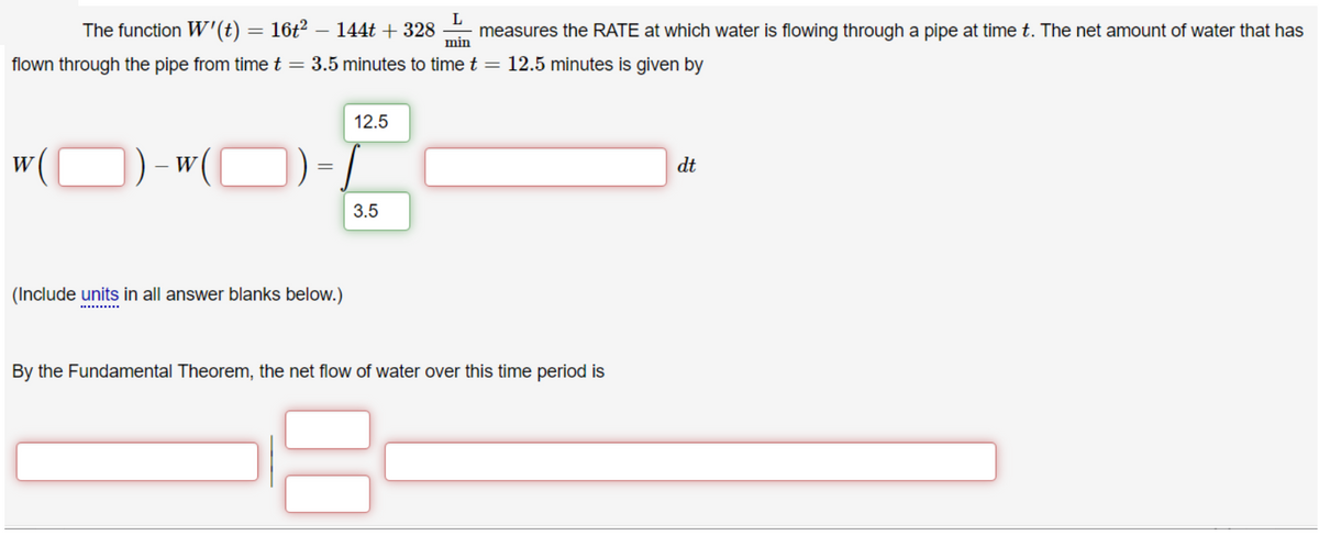 The function W'(t) = 16t² – 144t + 328
L
measures the RATE at which water is flowing through a pipe at time t. The net amount of water that has
min
flown through the pipe from time t = 3.5 minutes to time t =
12.5 minutes is given by
12.5
W
W
dt
3.5
(Include units in all answer blanks below.)
By the Fundamental Theorem, the net flow of water over this time period is
