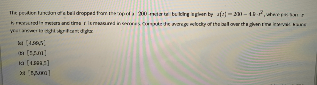 The position function of a ball dropped from the top of a 200 -meter tall building is given by s(t)=200– 4.9 ·t“ , where pósition s
is measured in meters and time t is measured in seconds. Compute the average velocity of the ball over the given time intervals. Round
your answer to eight significant digits:
(a) [4.99,5]
(b) [5,5.01]
(c) [4.999,5]
(d) [5,5.001]
