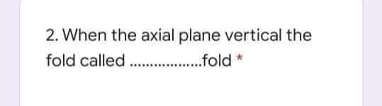 2. When the axial plane vertical the
fold called .fold *
