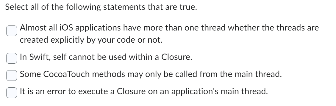 Select all of the following statements that are true.
Almost all iOS applications have more than one thread whether the threads are
created explicitly by your code or not.
In Swift, self cannot be used within a Closure.
Some Cocoa Touch methods may only be called from the main thread.
It is an error to execute a Closure on an application's main thread.