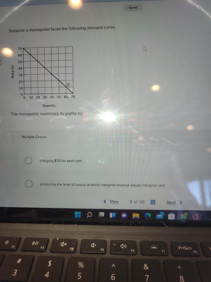 Saved
Suppose a monopolist faces the following demand curve.
70
60
50
40
30
20
10
10 20 30 40 50 60 70
Quantity
The monopolist maximizes its profits by:
Multiple Choice
charging $70 for each unit.
producing the level of output at which marginal revenue equals marginal cost.
< Prev
3 of 30
Next >
DII
F2
F3
PrtScn
F#
F5
F6
F7
F8
$
&
3
5
7
8.
Price ($)
