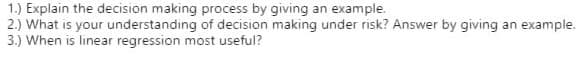 1.) Explain the decision making process by giving an example.
2.) What is your understanding of decision making under risk? Answer by giving an example.
3.) When is linear regression most useful?
