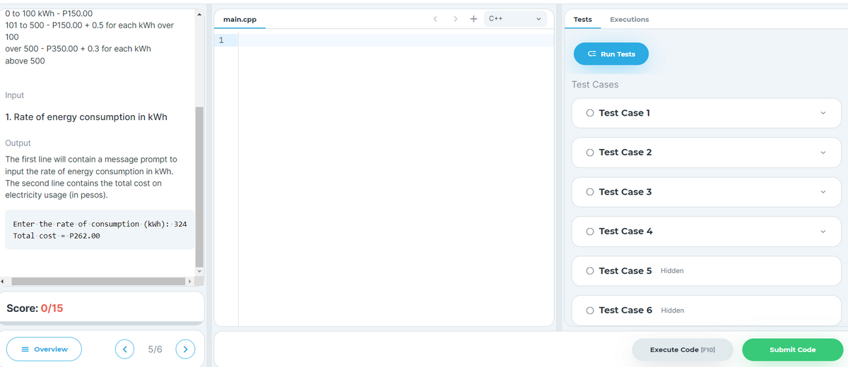 4
0 to 100 kWh - P150.00
101 to 500 - P150.00+ 0.5 for each kWh over
100
over 500 - P350.00+ 0.3 for each kWh
above 500
Input
1. Rate of energy consumption in kWh
Output
The first line will contain a message prompt to
input the rate of energy consumption in kWh.
The second line contains the total cost on
electricity usage (in pesos).
Enter the rate of consumption (kWh): 324
Total cost = P262.00
Score: 0/15
Overview
< 5/6 >
main.cpp
1
C++
Tests
Executions
CE Run Tests
Test Cases
O Test Case 1
O Test Case 2
O Test Case 3
Test Case 4
O Test Case 5
Test Case 6
Hidden
Hidden
Execute Code [F10]
Submit Code