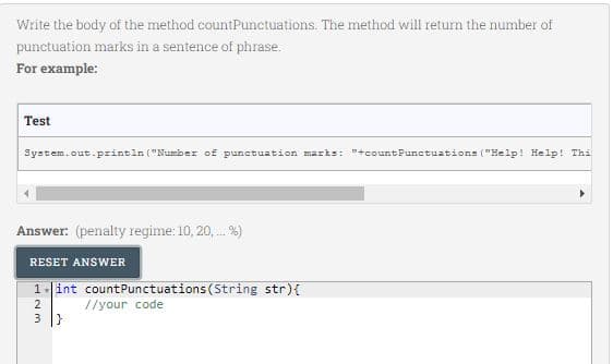 Write the body of the method countPunctuations. The method will return the number of
punctuation marks in a sentence of phrase.
For example:
Test
System.out.pzintln ("Number of punctuation marks: "+countPunctuations ("Help! Help! Thi
Answer: (penalty regime: 10, 20, . %)
RESET ANSWER
1.int countPunctuations (String str){
2
//your code
