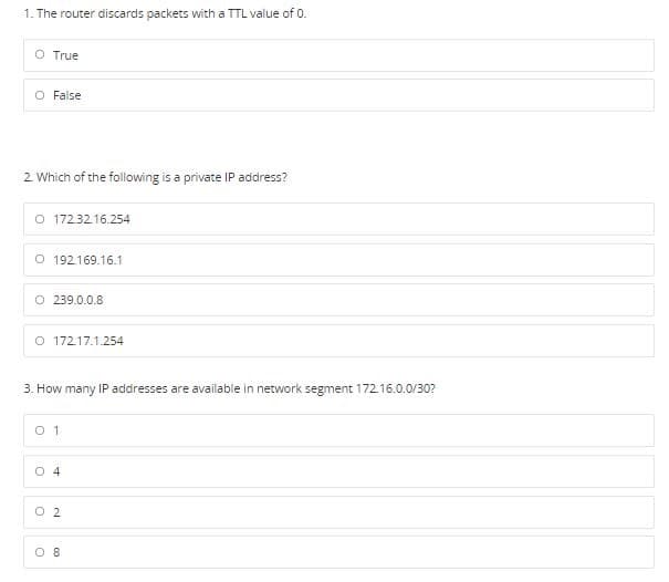 1. The router discards packets with a TTL value of 0.
O True
O False
2 Which of the folowing is a private IP address?
O 1723216.254
O 192169.16.1
O 239.0.0.8
O 172.17.1.254
3. How many IP addresses are available in network segment 172.16.0.0/30?
O 1
O 4
O 2
O 8
