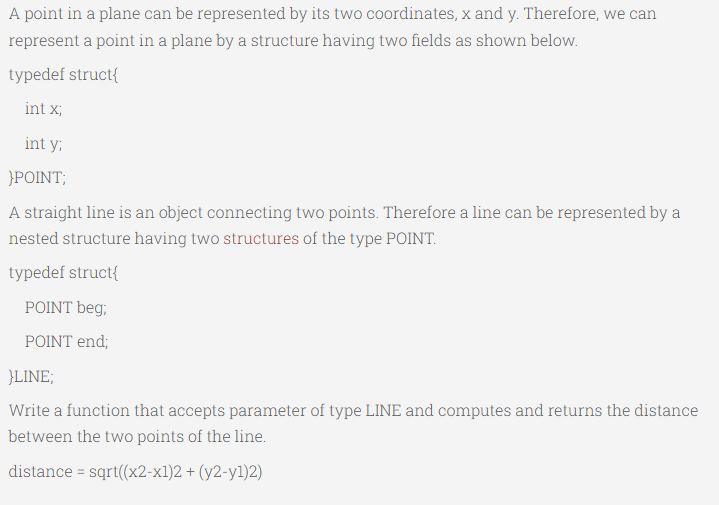 A point in a plane can be represented by its two coordinates, x and y. Therefore, we can
represent a point in a plane by a structure having two fields as shown below.
typedef struct{
int x;
int y;
}POINT;
A straight line is an object connecting two points. Therefore a line can be represented by a
nested structure having two structures of the type POINT.
typedef struct{
POINT beg;
POINT end;
}LINE;
Write a function that accepts parameter of type LINE and computes and returns the distance
between the two points of the line.
distance = sqrt((x2-x1)2 + (y2-yl)2)