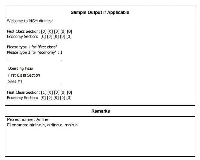 Sample Output if Applicable
Welcome to MGM Airlines!
First Class Section: [0] [0] [0] [0] [0]
Economy Section: [0] [0] [0] [0] [0]
Please type 1 for "first class"
Please type 2 for "economy" : 1
Boarding Pass
First Class Section
Seat #1
First Class Section: [1] [0] [0] [0] [0]
Economy Section: [0] [0] [0] [0] [0]
Remarks
Project name : Airline
Filenames: airline.h, airline.c, main.c
