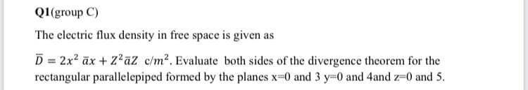 Q1(group C)
The electric flux density in free space is given as
D = 2x2 ax+ Z2āz c/m2. Evaluate both sides of the divergence theorem for the
rectangular parallelepiped formed by the planes x-0 and 3 y=0 and 4and z-0 and 5.
