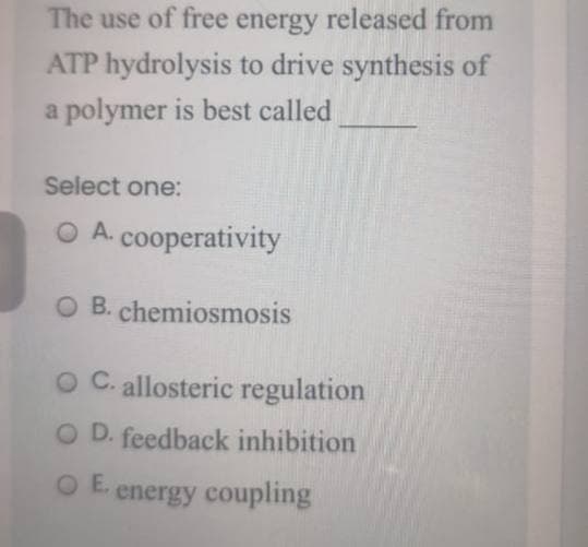 The use of free energy released from
ATP hydrolysis to drive synthesis of
a polymer is best called
Select one:
O A. cooperativity
O B. chemiosmosis
O C. allosteric regulation
O D. feedback inhibition
O E. energy coupling
