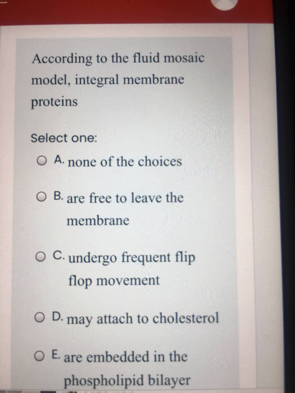 According to the fluid mosaic
model, integral membrane
proteins
Select one:
O A. none of the choices
O B. are free to leave the
membrane
O C. undergo frequent flip
flop movement
O D. may attach to cholesterol
O E.
are embedded in the
phospholipid bilayer
