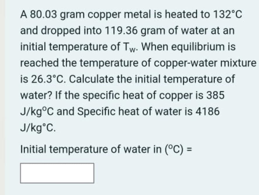 A 80.03 gram copper metal is heated to 132°C
and dropped into 119.36 gram of water at an
initial temperature of Tw. When equilibrium is
reached the temperature of copper-water mixture
is 26.3°C. Calculate the initial temperature of
water? If the specific heat of copper is 385
J/kg°C and Specific heat of water is 4186
J/kg°C.
Initial temperature of water in (°C) =
