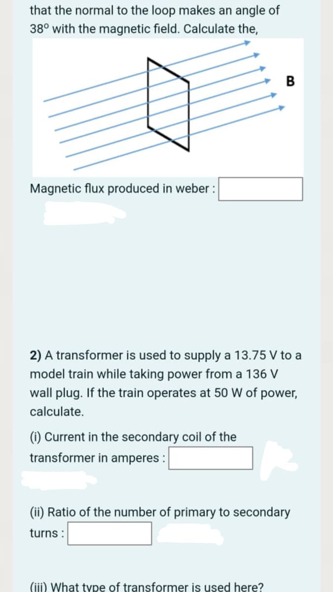 that the normal to the loop makes an angle of
38° with the magnetic field. Calculate the,
Magnetic flux produced in weber :
2) A transformer is used to supply a 13.75 V to a
model train while taking power from a 136 V
wall plug. If the train operates at 50 W of power,
calculate.
(i) Current in the secondary coil of the
transformer in amperes :
(ii) Ratio of the number of primary to secondary
turns:
(iii) What type of transformer is used here?
