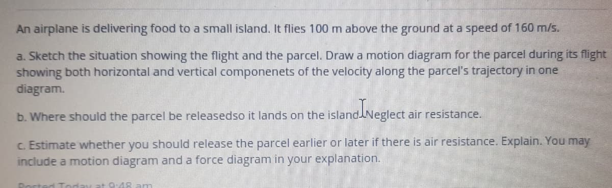 An airplane is delivering food to a small island. It flies 100 m above the ground at a speed of 160 m/s.
a. Sketch the situation showing the flight and the parcel. Draw a motion diagram for the parcel during its flight
showing both horizontal and vertical componenets of the velocity along the parcel's trajectory in one
diagram.
b. Where should the parcel be releasedso it lands on the islandNeglect air resistance.
c. Estimate whether you should release the parcel earlier or later if there is air resistance. Explain. You may
include a motion diagram and a force diagram in your explanation.
0:48 am
