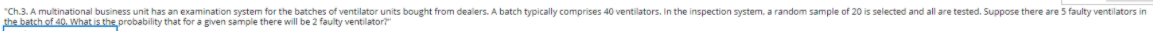 "Ch.3. A multinational business unit has an examination system for the batches of ventilator units bought from dealers. A batch typically comprises 40 ventilators. In the inspection system, a random sample of 20 is selected and all are tested. Suppose there are 5 faulty ventilators in
the batch of 40. What is the probability that for a given sample there will be 2 faulty ventilator?
