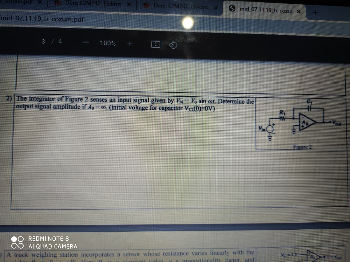 sorular.pdf x
Ders: E2M242 Elektro X
mid_07.11.19_tr_cozum.pdf
3 / 4
100%
Ders: E2M242 Elektro X Smid 07.11.19_tr_cozur X
2) The integrator of Figure 2 senses an input signal given by Van Vo sin cot. Determine the
output signal amplitude if A=∞. (initial voltage for capacitor Vci(0)-OV)
REDMI NOTE 8
AI QUAD CAMERA
A truck weighing station incorporates a sensor whose resistance varies linearly with the
I Hora &
stant value a a proportionality factor, and
toim
A
Figure 2
At
Vout