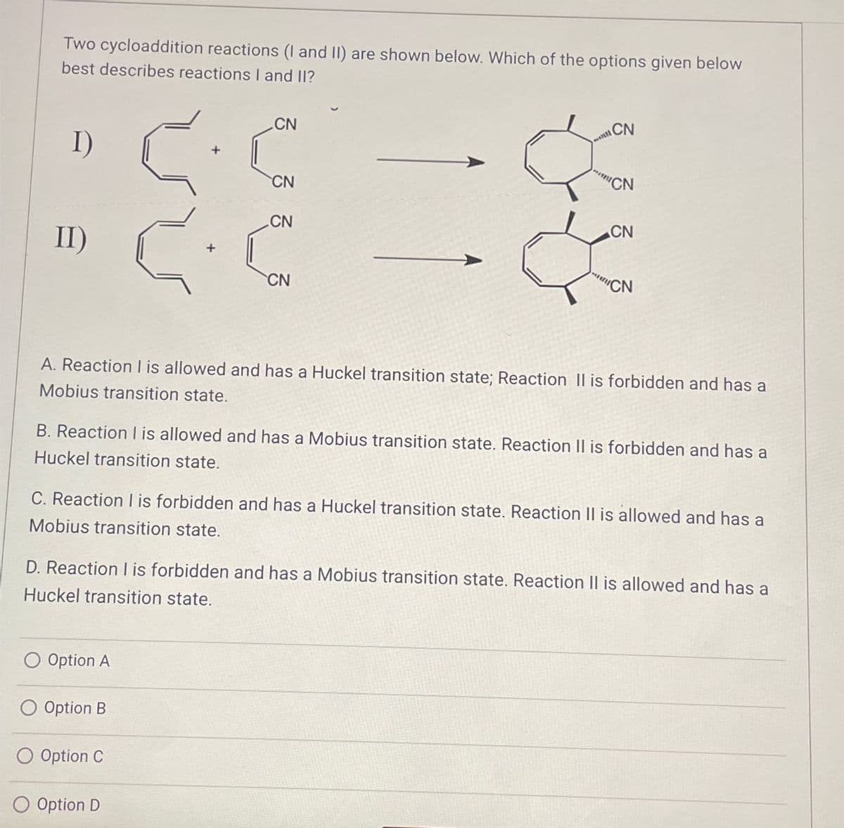 Two cycloaddition reactions (I and II) are shown below. Which of the options given below
best describes reactions I and II?
CN
I)
CN
CN
II)
CN
CN
CN
CN
"CN
A. Reaction I is allowed and has a Huckel transition state; Reaction II is forbidden and has a
Mobius transition state.
B. Reaction I is allowed and has a Mobius transition state. Reaction II is forbidden and has a
Huckel transition state.
C. Reaction I is forbidden and has a Huckel transition state. Reaction II is allowed and has a
Mobius transition state.
D. Reaction I is forbidden and has a Mobius transition state. Reaction II is allowed and has a
Huckel transition state.
Option A
Option B
O Option C
O Option D