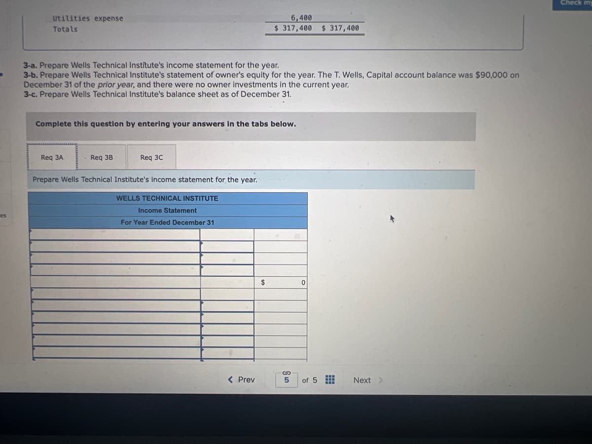 B
es
Utilities expense
Totals
3-a. Prepare Wells Technical Institute's income statement for the year.
3-b. Prepare Wells Technical Institute's statement of owner's equity for the year. The T. Wells, Capital account balance was $90,000 on
December 31 of the prior year, and there were no owner investments in the current year.
3-c. Prepare Wells Technical Institute's balance sheet as of December 31.
Complete this question by entering your answers in the tabs below.
Req 3A
Req 3B
Req 3C
Prepare Wells Technical Institute's income statement for the year.
WELLS TECHNICAL INSTITUTE
Income Statement
For Year Ended December 31
6,400
$317,400 $ 317,400
< Prev
$
S
5
ទ
0
of 5
Next >
+
Check my