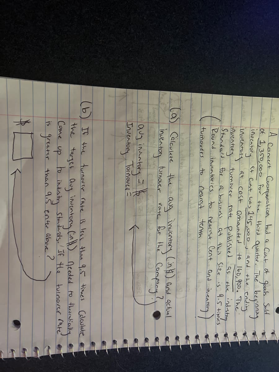 Concert Coorporation had a Cost of goods Sold
of 1,350,000 for the third Quarter. The beginning
inventory
at Cost was 145,000, and
the ending
inventory at cost amounted to 160, 900. The
inventory turnover rate published as
Standard for
industry
a business at this Size is 9.5 times
Round inventories to nearest.
Cent
the
and
inventory
turnovers
to
Dearest
tenth
Hab son
(a) Calculate the aug inventory (in $) and actual
inventory turnover
rate for the Company!
blad
8.1 aug inventory
Inventory
= 1/6
Turnover=
R
(b) If the turnover rate B less than 9.5 times Calculate
the target aug inventory (in H.) needed to
theoretically
Standards. If the turnover rate
Come
to
up
industry
is greater than 9.5 enter above?
$