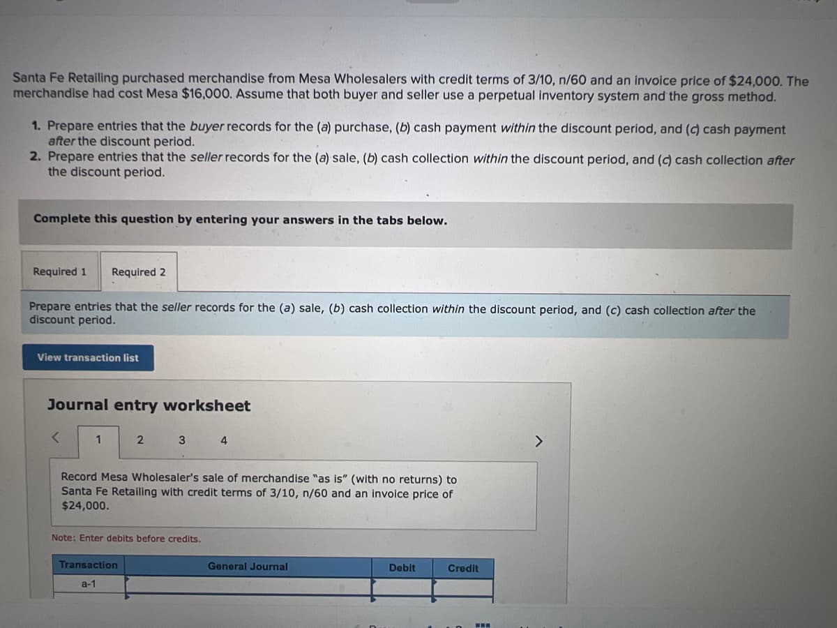 Santa Fe Retailing purchased merchandise from Mesa Wholesalers with credit terms of 3/10, n/60 and an invoice price of $24,000. The
merchandise had cost Mesa $16,000. Assume that both buyer and seller use a perpetual inventory system and the gross method.
1. Prepare entries that the buyer records for the (a) purchase, (b) cash payment within the discount period, and (c) cash payment
after the discount period.
2. Prepare entries that the seller records for the (a) sale, (b) cash collection within the discount period, and (c) cash collection after
the discount period.
Complete this question by entering your answers in the tabs below.
Required 1 Required 2
Prepare entries that the seller records for the (a) sale, (b) cash collection within the discount period, and (c) cash collection after the
discount period.
View transaction list
Journal entry worksheet
<
1
2
3
Transaction
a-1
Record Mesa Wholesaler's sale of merchandise "as is" (with no returns) to
Santa Fe Retailing with credit terms of 3/10, n/60 and an invoice price of
$24,000.
Note: Enter debits before credits.
4
General Journal
Debit
Credit
>