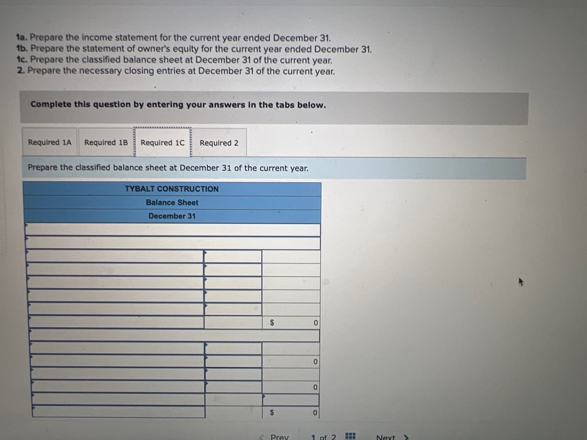 1a. Prepare the income statement for the current year ended December 31.
1b. Prepare the statement of owner's equity for the current year ended December 31.
1c. Prepare the classified balance sheet at December 31 of the current year.
2. Prepare the necessary closing entries at December 31 of the current year.
Complete this question by entering your answers in the tabs below.
Required 1A Required 1B Required 1C Required 2
Prepare the classified balance sheet at December 31 of the current year.
TYBALT CONSTRUCTION
Balance Sheet
December 31
$
$
< Prev
0
0
0
0
1 of 2
#
Next
II