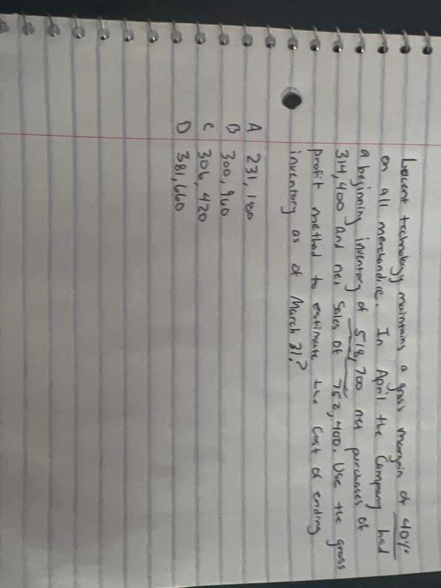 Levent technology maintains
had
gruss Margain of 40%
In April the Campany
net purchases of
752,400. Use the grass
Cost of ending
a
all merchandire.
beginning inventory of 518,700
314,400 and
net Sales of
(
A
231, 180
B 300, 960
ẹ 306,420
D 381,660
profit method to estimate.
inventory
as
of March 31,?