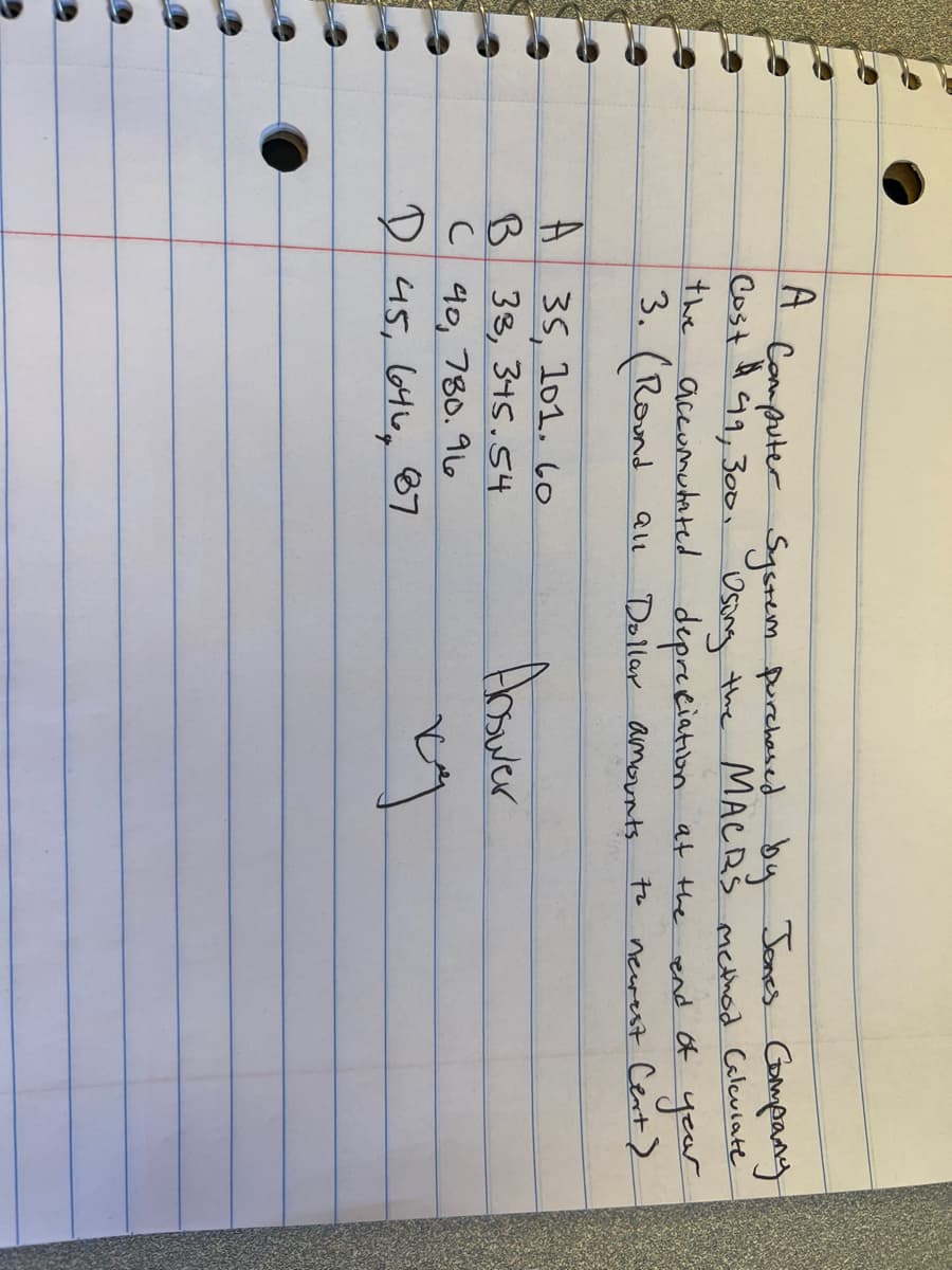 A
Cost 49, 300,
#
Computer System purchased by Jones Company
Using the MACRS method Caleviate
depreciation at the
the accumulated
3. (Round all
Dollar amounts.
to
A 35, 101.60
B 33, 345.54
C 40 780.9
و ما ان ها ,45 D
87
Abswer
ky
end of year
newest Cent)