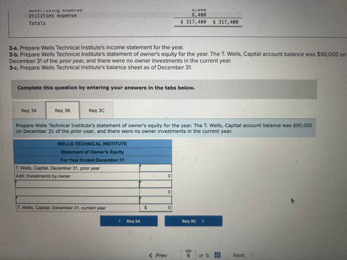 MUTILENy experist
Utilities expense
Totals
3-a. Prepare Wells Technical Institute's income statement for the year.
3-b. Prepare Wells Technical Institute's statement of owner's equity for the year. The T. Wells, Capital account balance was $90,000 on
December 31 of the prior year, and there were no owner investments in the current year.
3-c. Prepare Wells Technical Institute's balance sheet as of December 31.
Complete this question by entering your answers in the tabs below.
Req 3A
Req 3B
Req 3C
Prepare Wells Technical Institute's statement of owner's equity for the year. The T. Wells, Capital account balance was $90,000
on December 31 of the prior year, and there were no owner investments in the current year.
WELLS TECHNICAL INSTITUTE
Statement of Owner's Equity
For Year Ended December 31
T. Wells, Capital, December 31, prior year
Add: Investments by owner
T. Wells, Capital, December 31, current year
Req 3A
$
< Prev
u, a
6,400
$317,400 $ 317,400
0
0
0
Req 3C
5
of 5
Next >