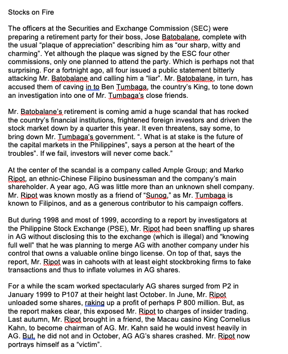 Stocks on Fire
The officers at the Securities and Exchange Commission (SEC) were
preparing a retirement party for their boss, Jose Batobalane, complete with
the usual "plaque of appreciation" describing him as "our sharp, witty and
charming". Yet although the plaque was signed by the ESC four other
commissions, only one planned to attend the party. Which is perhaps not that
surprising. For a fortnight ago, all four issued a public statement bitterly
attacking Mr. Batobalane and calling him a "liar". Mr. Batobalane, in turn, has
accused them of caving in to Ben Jumbaga, the country's King, to tone down
an investigation into one of Mr. Tumbaga's close friends.
Mr. Batobalane's retirement is coming amid a huge scandal that has rocked
the country's financial institutions, frightened foreign investors and driven the
stock market down by a quarter this year. It even threatens, say some, to
bring down Mr. Tumbaga's government. ". What is at stake is the future of
the capital markets in the Philippines", says a person at the heart of the
troubles". If we fail, investors will never come back."
At the center of the scandal is a company called Ample Group; and Marko
Ripot, an ethnic-Chinese Filipino businessman and the company's main
shareholder. A year ago, AG was little more than an unknown shell company.
Mr. Ripot was known mostly as a friend of "Sunog," as Mr. Tumbaga is
known to Filipinos, and as a generous contributor to his campaign coffers.
But during 1998 and most of 1999, according to a report by investigators at
the Philippine Stock Exchange (PSE), Mr. Ripot had been snaffling up shares
in AG without disclosing this to the exchange (which is illegal) and "knowing
full well" that he was planning to merge AG with another company under his
control that owns a valuable online bingo license. On top of that, says the
report, Mr. Ripot was in cahoots with at least eight stockbroking firms to fake
transactions and thus to inflate volumes in AG shares.
For a while the scam worked spectacularly AG shares surged from P2 in
January 1999 to P107 at their height last October. In June, Mr. Ripot
unloaded some shares, raking up a profit of perhaps P 800 million. But, as
the report makes clear, this exposed Mr. Ripot to charges of insider trading.
Last autumn, Mr. Ripot brought in a friend, the Macau casino King Cornelius
Kahn, to become chairman of AG. Mr. Kahn said he would invest heavily in
AG. But, he did not and in October, AG AG's shares crashed. Mr. Ripot now
portrays himself as a "victim".
