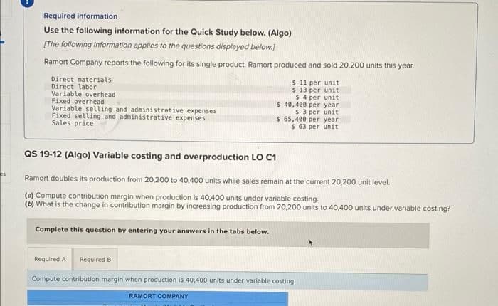 es
Required information.
Use the following information for the Quick Study below. (Algo)
[The following information applies to the questions displayed below.]
Ramort Company reports the following for its single product. Ramort produced and sold 20,200 units this year.
Direct materials
$ 11 per unit
Direct labor
$ 13 per unit
Variable overhead
Fixed overhead
Variable selling and administrative expenses
Fixed selling and administrative expenses
Sales price
QS 19-12 (Algo) Variable costing and overproduction LO C1
Ramort doubles its production from 20,200 to 40,400 units while sales remain at the current 20,200 unit level.
(a) Compute contribution margin when production is 40,400 units under variable costing.
(b) What is the change in contribution margin by increasing production from 20,200 units to 40,400 units under variable costing?
Complete this question by entering your answers in the tabs below.
Required A Required B
$4 per unit
$ 40,400 per year.
$ 3 per unit
$ 65,400 per year
$ 63 per unit
Compute contribution margin when production is 40,400 units under variable costing.
RAMORT COMPANY