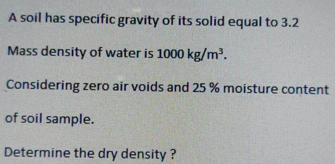 A soil has specific gravity of its solid equal to 3.2
Mass density of water is 1000 kg/m³.
Considering zero air voids and 25 % moisture content
of soil sample.
Determine the dry density?