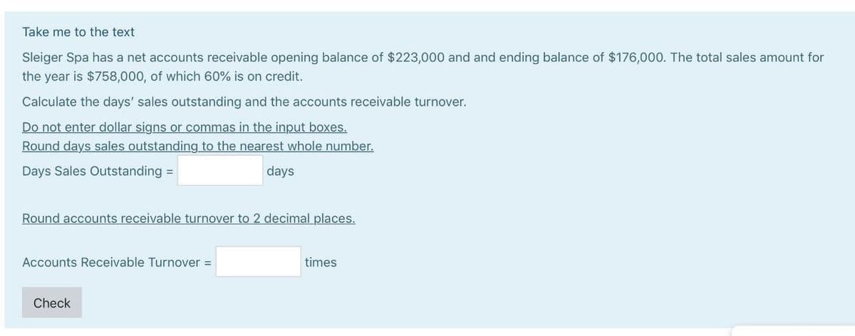 Take me to the text
Sleiger Spa has a net accounts receivable opening balance of $223,000 and and ending balance of $176,000. The total sales amount for
the year is $758,000, of which 60% is on credit.
Calculate the days' sales outstanding and the accounts receivable turnover.
Do not enter dollar signs or commas in the input boxes.
Round days sales outstanding to the nearest whole number.
Days Sales Outstanding =
days
Round accounts receivable turnover to 2 decimal places.
Accounts Receivable Turnover =
Check
times