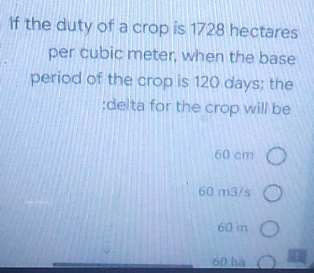 If the duty of a crop is 1728 hectares
per cubic meter, when the base
period of the crop is 120 days; the
delta for the crop will be
60 cm O
60 m3/s O
60 m
60 ha
000
O