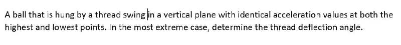 A ball that is hung by a thread swing in a vertical plane with identical acceleration values at both the
highest and lowest points. In the most extreme case, determine the thread deflection angle.