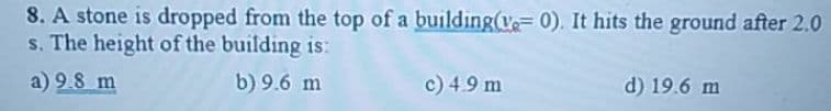 8. A stone is dropped from the top of a building(v=0). It hits the ground after 2.0
s. The height of the building is:
a) 9.8 m
b) 9.6 m
c) 4.9 m
d) 19.6 m