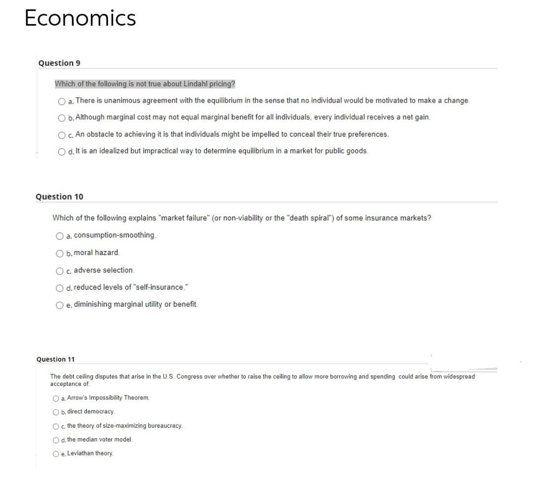 Economics
Question 9
Which of the following is not true about Lindahl pricing?
O a. There is unanimous agreement with the equilibrium in the sense that no individual would be motivated to make a change.
O b. Although marginal cost may not equal marginal benefit for all individuals, every individual receives a net gain.
O C. An obstacle to achieving it is that individuals might be impelled to conceal their true preferences.
Od. It is an idealized but impractical way to determine equilibrium in a market for public goods.
Question 10
Which of the following explains "market failure" (or non-viability or the "death spiral") of some insurance markets?
O a. consumption-smoothing.
O b. moral hazard.
Oc. adverse selection.
O d. reduced levels of "self-insurance."
O e. diminishing marginal utility or benefit.
Question 11
The debt ceiling disputes that arise in the U.S. Congress over whether to raise the ceiling to allow more borrowing and spending could arise from widespread
acceptance of
O a. Arrow's Impossibility Theorem.
O b. direct democracy.
Oc the theory of size-maximizing bureaucracy.
O d, the median voter model
O e. Leviathan theory.
