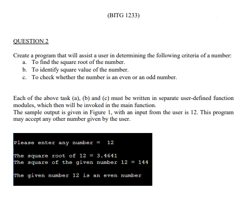 (BITG 1233)
QUESTION 2
Create a program that will assist a user in determining the following criteria of a number:
a. To find the square root of the number.
b. To identify square value of the number.
c. To check whether the number is an even or an odd number.
Each of the above task (a), (b) and (c) must be written in separate user-defined function
modules, which then will be invoked in the main function.
The sample output is given in Figure 1, with an input from the user is 12. This program
may accept any other number given by the user.
Please enter any number = 12
The square root of 12 = 3.4641
The square of the given number 12 = 144
The given number 12 is an even number
