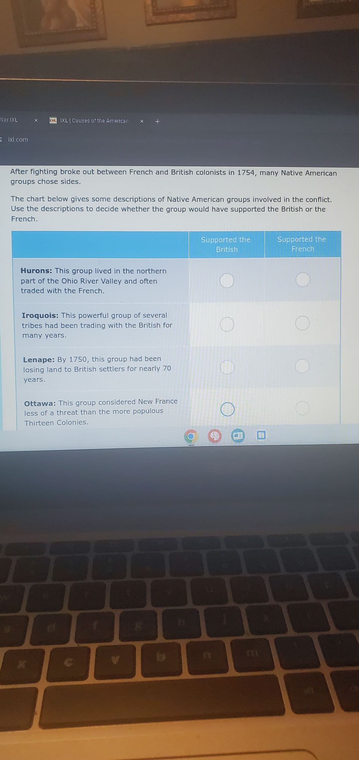 Mar IXL
IXL Causes of the Americar
ixl.com
After fighting broke out between French and British colonists in 1754, many Native American
groups chose sides.
The chart below gives some descriptions of Native American groups involved in the conflict.
Use the descriptions to decide whether the group would have supported the British or the
French.
Hurons: This group lived in the northern
part of the Ohio River Valley and often
traded with the French.
Supported the
British
Supported the
French
Iroquois: This powerful group of several
tribes had been trading with the British for
many years.
O
О
Lenape: By 1750, this group had been
losing land to British settlers for nearly 70
years.
Ottawa: This group considered New France
less of a threat than the more populous
Thirteen Colonies.
O