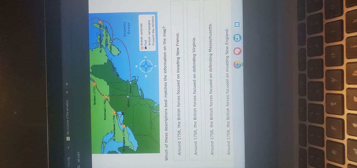 Mar IXL
IXL Causes of the Americar
Eixl.com
Quebec (1759)
Montreal (1760)
Ft. Frontenac (1758)
Ft. Niagara (1759)
Albany
Boston
N
Ft. Louisbourg (1758)
NOVA SCOTIA
Halifax
Atlantic
Ocean
11
ய
British victories
Fort
- British campaigns
--Present-day borders
Which of these descriptions best matches the information on the map?
Around 1758, the British forces focused on invading New France.
Around 1758, the British forces focused on defending Virginia.
Around 1758, the British forces focused on defending Massachusetts.
Around 1758, the British forces focused on invading New England.