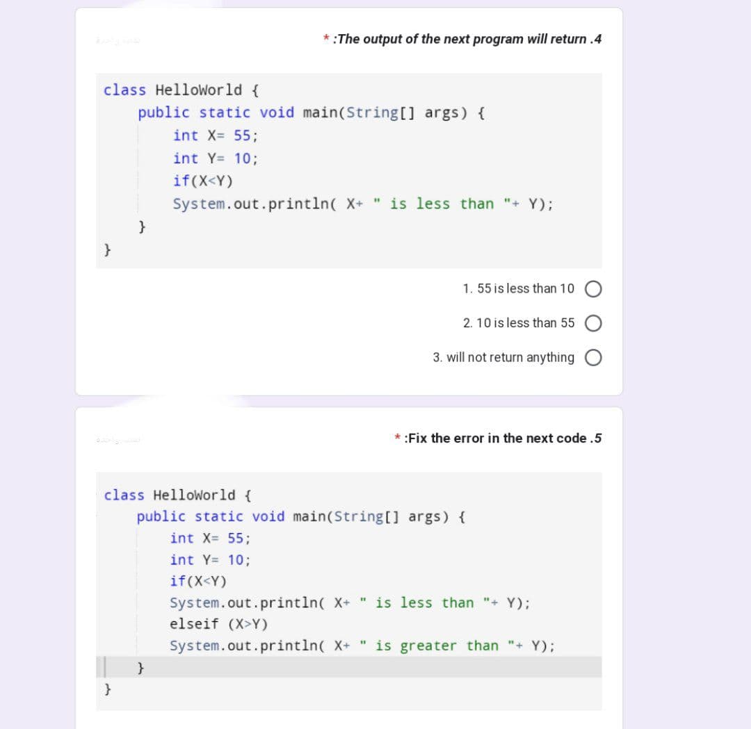 class Helloworld {
public static void main(String[] args) {
int X= 55;
int Y= 10;
if (X<Y)
* :The output of the next program will return .4
}
}
System.out.println( X+ " is less than "+ Y);
1. 55 is less than 10
2. 10 is less than 55
3. will not return anything
* :Fix the error in the next code .5
class HelloWorld {
public static void main(String[] args) {
int X= 55;
int Y= 10;
if (X<Y)
System.out.println( X+ " is less than "+ Y);
elseif (XY)
System.out.println( X+ " is greater than "+ Y);