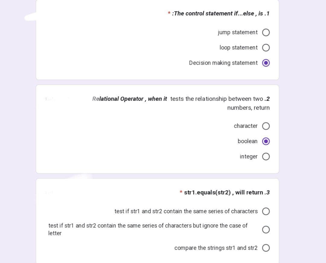 *:The control statement if...else, is.1
jump statement
loop statement
Decision making statement
Relational Operator, when it tests the relationship between two.2
numbers, return
character
boolean
integer
* str1.equals(str2), will return.3
test if str1 and str2 contain the same series of characters
test if str1 and str2 contain the same series of characters but ignore the case of
letter
compare the strings str1 and str2