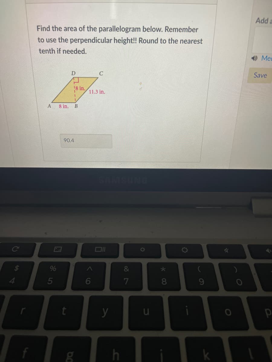 Add a
Find the area of the parallelogram below. Remember
to use the perpendicular height! Round to the nearest
tenth if needed.
O Med
Save
18 in.
11.3 in.
8 in.
90.4
SAM
NG
%
&
5
6
7
8.
* C0
to
