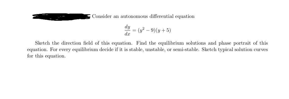 Consider an autonomous differential equation
dy
(y? – 9)(y +5)
d.x
Sketch the direction field of this equation. Find the equilibrium solutions and phase portrait of this
equation. For every equilibrium decide if it is stable, unstable, or semi-stable. Sketch typical solution curves
for this equation.
