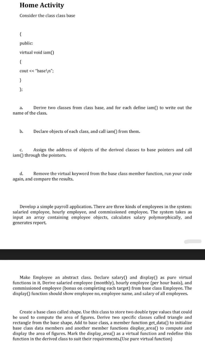 Home Activity
Consider the class class base
{
public:
virtual void iam0
{
cout << "base\n";
}
};
a.
Derive two classes from class base, and for each define iam() to write out the
name of the class.
b.
Declare objects of each class, and call iam) from them.
с.
Assign the address of objects of the derived classes to base pointers and call
iam() through the pointers.
d.
Remove the virtual keyword from the base class member function, run your code
again, and compare the results.
Develop a simple payroll application. There are three kinds of employees in the system:
salaried employee, hourly employee, and commissioned employee. The system takes as
input an array containing employee objects, calculates salary polymorphically, and
generates report.
Make Employee an abstract class. Declare salary) and display() as pure virtual
functions in it. Derive salaried employee (monthly), hourly employee (per hour basis), and
commissioned employee (bonus on completing each target) from base class Employee. The
display() function should show employee no, employee name, and salary of all employees.
Create a base class called shape. Use this class to store two double type values that could
be used to compute the area of figures. Derive two specific classes called triangle and
rectangle from the base shape. Add to base class, a member function get_data() to initialize
base class data members and another member functions display_area() to compute and
display the area of figures. Mark the display_area() as a virtual function and redefine this
function in the derived class to suit their requirements.(Use pure virtual function)
