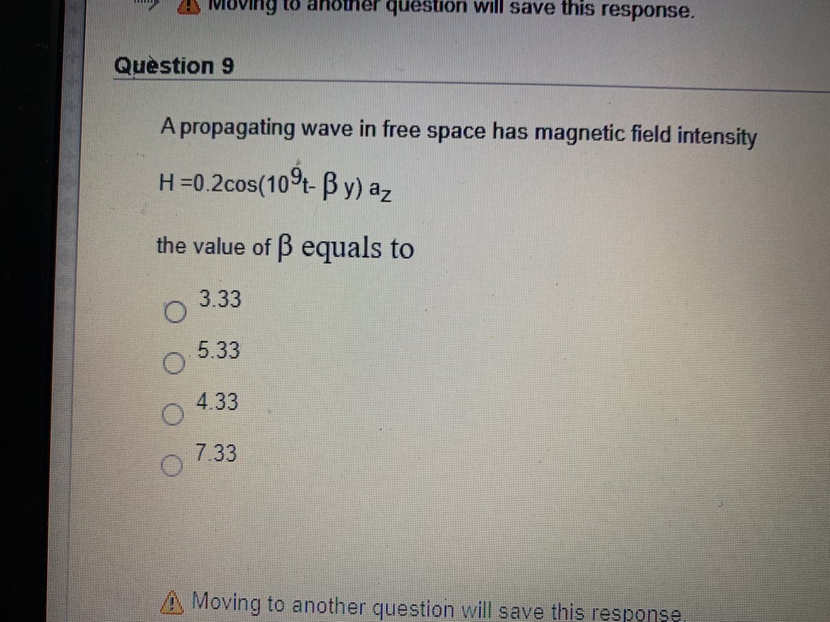 Moving to ahotner queston will save this response.
Quèstion 9
A propagating wave in free space has magnetic field intensity
H=0.2cos(10t- B y) az
the value of B equals to
3.33
5.33
4.33
7.33
Moving to another question will save this response
