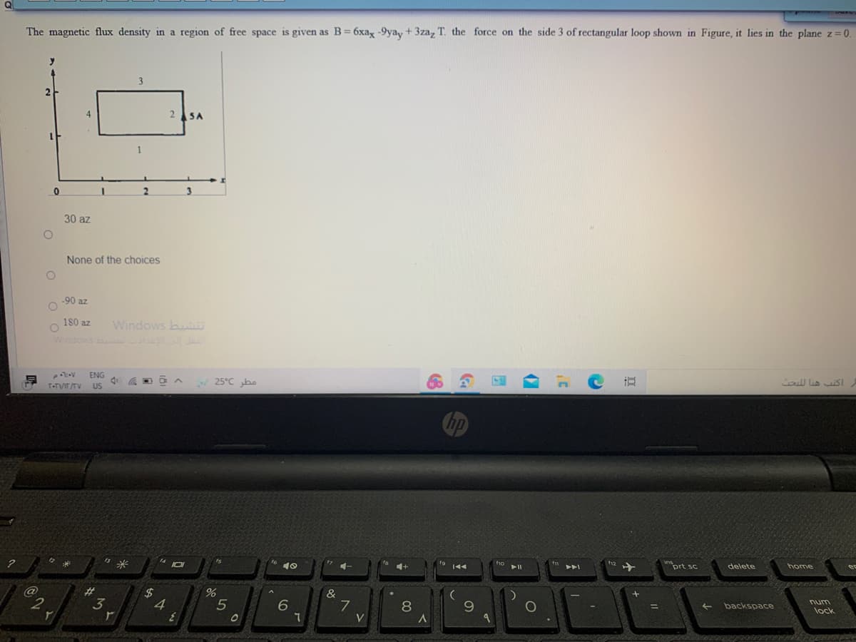 The magnetic flux density in a region of free space is given as B= 6xax -9yay + 3za, T. the force on the side 3 of rectangular loop shown in Figure, it lies in the plane z= 0.
3
25A
1
3
30 az
None of the choices
-90 az
Windows bu
Windows b l
180 az
ENG
画
25°C ho
oull lia SI
T-TVIT/TV
US
米
prt sc
delete
home
%23
%24
4
%
&
5
8
9.
backspace
num
%D
lock
V
